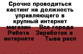 Срочно проводиться кастинг на должность управляющего в крупный интернет-магазин. - Все города Работа » Заработок в интернете   . Тыва респ.